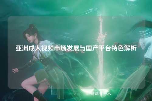 亚洲成人视频市场发展与国产平台特色解析