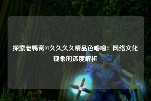 探索老鸭窝91久久久久精品色噜噜：网络文化现象的深度解析