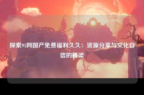 探索91网国产免费福利久久：资源分享与文化自信的桥梁