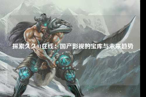 探索久久91在线：国产影视的宝库与未来趋势