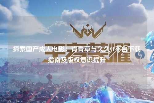 探索国产成人电影：青青草与久久91平台下载指南及版权意识提升