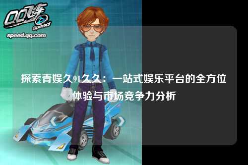 探索青娱久91久久：一站式娱乐平台的全方位体验与市场竞争力分析