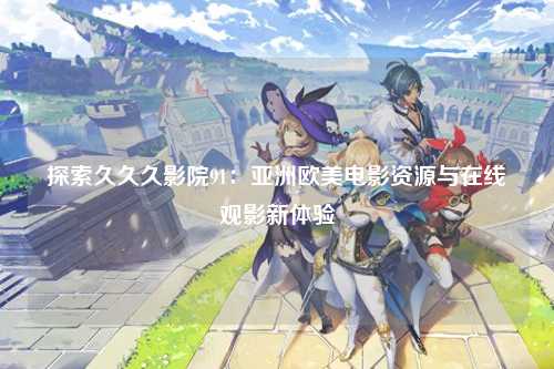 探索久久久影院91：亚洲欧美电影资源与在线观影新体验