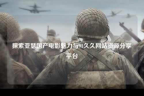 探索亚瑟国产电影魅力与91久久网站资源分享平台